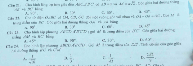 Cầu 21. Cho hình lăng trụ tam giác đều ABC. A'B'C' có AB=a và AA'=asqrt(2). Góc giữa hai đường thắng
AB' và BC' bàng
A. 90°. B. 30°, C. 60°. D. 45°. 
Câu 22. Cho tứ diện OABC có OA, OB, OC đôi một vuông góc với nhau và OA=OB=OC. Gọi M là
trung điểm của BC. Góc giữa hai đường thẳng OM và AB bằng
A. 90°. B. 30°. C. 60°. D. 45°
Câu 23. Cho hình lập phương ABCD. A'B'C'D'; gọi M là trung điểm của B'C'. Góc giữa hai đường
thắng AM và BC' bàng
A. 45°. B. 90°. C. 30°. D. 60°. 
Câu 24. Cho hình lập phương ABCD. A'B'C'D'. Gọi M là trung điểm của DD'. Tính cô-sin của góc giữa
hai đường thắng B'C và C'M
A.  1/sqrt(10) . B.  1/3 . C.  1/sqrt(3) . D.  2sqrt(2)/9 .