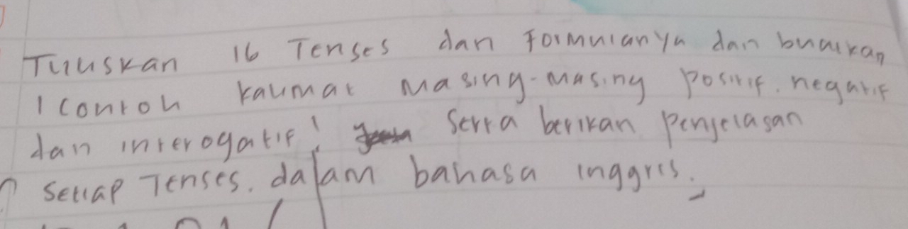 Tuuskan 16 Tenses dan Formuian yu dan buatkan 
I conroh kaumat masing masing posirit, negalie 
dan interogatif! 
Serya berikan penjelasan 
seclap Tenses, dalam banasa inggris,