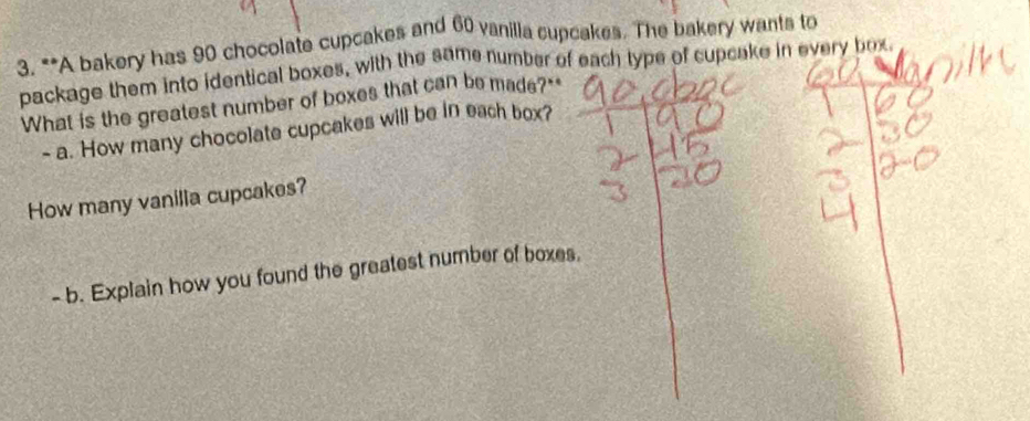 A bakery has 90 chocolate cupcakes and 60 vanilla cupcakes. The bakery wants to 
package them into identical boxes, with the same number of each type of cupcake in every box 
What is the greatest number of boxes that can be made?" 
- a. How many chocolate cupcakes will be in each box? 
How many vanilla cupcakes? 
- b. Explain how you found the greatest number of boxes.