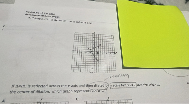 Review Day 2 Fall 2024 
Assessment ID:2425007693 
8. Triangle ABC is shown on the coordinate grid. 
1f 
If △ ABC is reflected across the x-axis and then dilated by a scale factor of 2 with the origin as 
the center of dilation, which graph represents ∠ SA°B°C ? 
A
y
C.
10