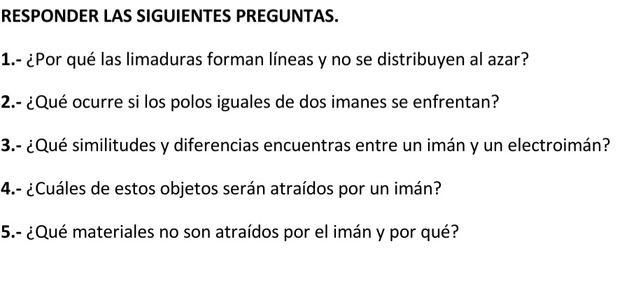 RESPONDER LAS SIGUIENTES PREGUNTAS. 
1.- ¿Por qué las limaduras forman líneas y no se distribuyen al azar? 
2.- ¿Qué ocurre si los polos iguales de dos imanes se enfrentan? 
3.- ¿Qué similitudes y diferencias encuentras entre un imán y un electroimán? 
4.- ¿Cuáles de estos objetos serán atraídos por un imán? 
5.- ¿Qué materiales no son atraídos por el imán y por qué?