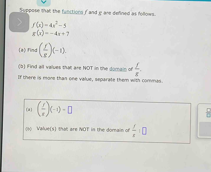 Suppose that the functions f and g are defined as follows.
f(x)=4x^2-5
g(x)=-4x+7
(a) Find ( f/g )(-1). 
(b) Find all values that are NOT in the domain of  f/g . 
If there is more than one value, separate them with commas. 
(a) ( f/g )(-1)=□
 □ /□  
(b) Value(s) that are NOT in the domain of  f/g :□