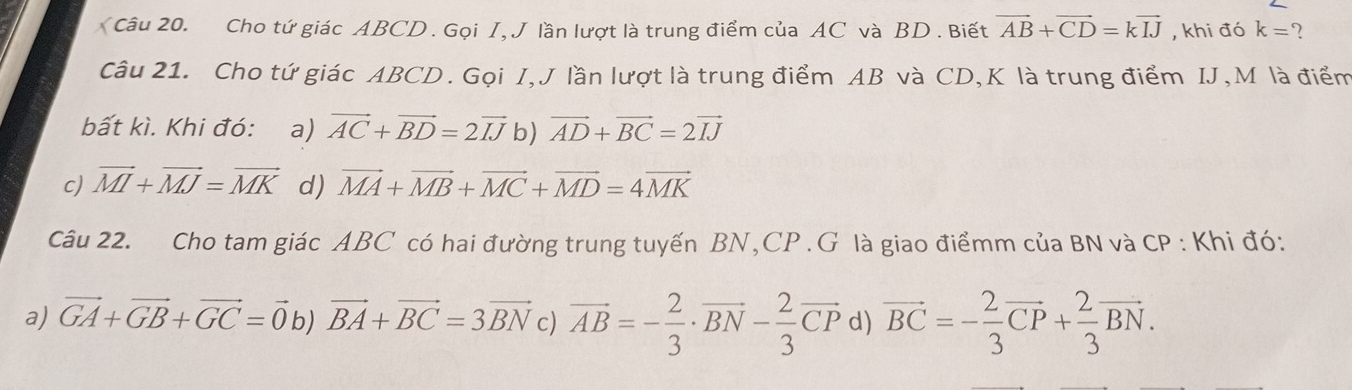 Cho tứ giác ABCD. Gọi I, J lần lượt là trung điểm của AC và BD. Biết vector AB+vector CD=kvector IJ , khi đó k= 2
Câu 21. Cho tứ giác ABCD. Gọi I,J lần lượt là trung điểm AB và CD, K là trung điểm IJ, M là điểm
bất kì. Khi đó: a) vector AC+vector BD=2vector IJ b) vector AD+vector BC=2vector IJ
c) vector MI+vector MJ=vector MK d) vector MA+vector MB+vector MC+vector MD=4vector MK
Câu 22. Cho tam giác ABC có hai đường trung tuyến BN, CP.G là giao điểmm của BN và CP : Khi đó:
a) vector GA+vector GB+vector GC=vector 0 b) vector BA+vector BC=3vector BN c) vector AB=- 2/3 · vector BN- 2/3 vector CP d) vector BC=- 2/3 vector CP+ 2/3 vector BN.