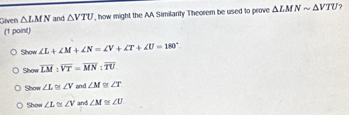 Given △ LMN and △ VTU , how might the AA Similarity Theorem be used to prove △ LMNsim △ VTU ?
(1 point)
Show ∠ L+∠ M+∠ N=∠ V+∠ T+∠ U=180°.
Show overline LM:overline VT=overline MN:overline TU
Show ∠ L≌ ∠ V and ∠ M≌ ∠ T
Show ∠ L≌ ∠ V and ∠ M≌ ∠ U.