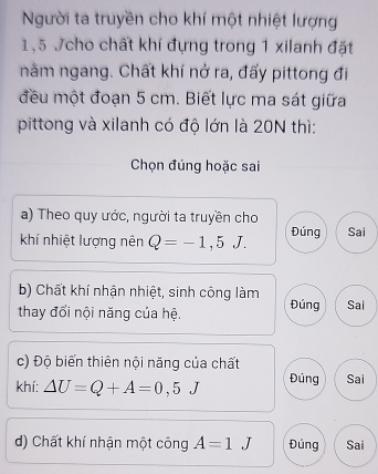 Người ta truyền cho khí một nhiệt lượng
1,5 Jcho chất khí đựng trong 1 xilanh đặt
nằm ngang. Chất khí nở ra, đấy pittong đi
đều một đoạn 5 cm. Biết lực ma sát giữa
pittong và xilanh có độ lớn là 20N thì:
Chọn đúng hoặc sai
a) Theo quy ước, người ta truyền cho
khí nhiệt lượng nên Q=-1,5J. Đúng Sai
b) Chất khí nhận nhiệt, sinh công làm
thay đổi nội năng của hệ. Đúng Sai
c) Độ biến thiên nội năng của chất
khí: △ U=Q+A=0,5J Đúng Sai
d) Chất khí nhận một công A=1J Đúng Sai