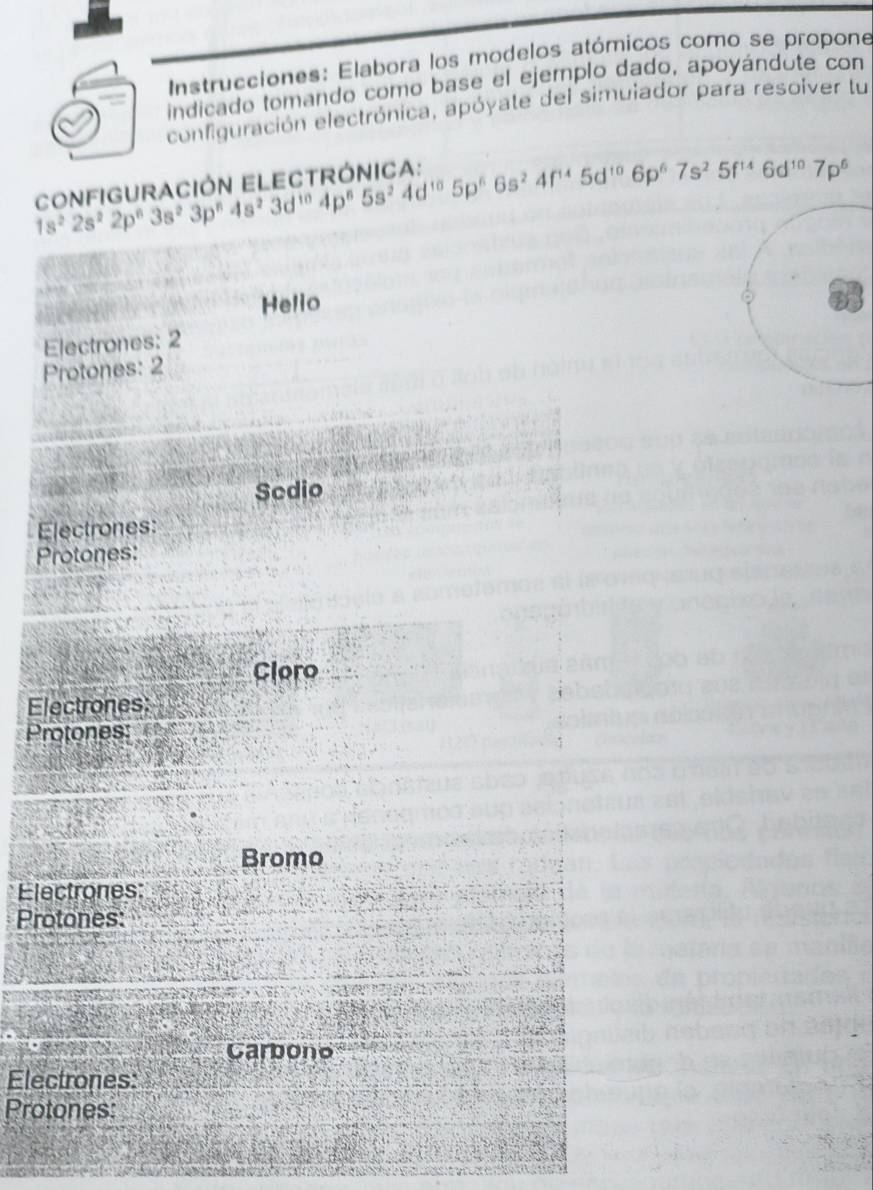 Instrucciones: Elabora los modelos atómicos como se propone 
indicado tomando como base el ejemplo dado, apoyándote con 
configuración electrónica, apóyate del simuiador para resolver tu
1s^22s^22p^63s^23p^84s^23d^(10)4p^85s^24d^(10)5p^66s^24f^(10)6p^67s^25f^(14)6d^(10)7p^6
Helio 
Electrones: 2
Protones: 2
Sedio 
Electrones: 
Protones: 
Cloro 
Electrones 
Protones: 
Bromo 
Electrones: 
Protones: 
Carbono 
Electrones: 
Protones: