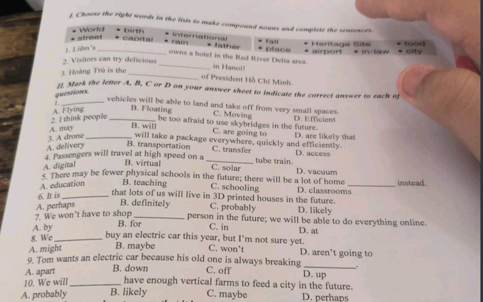 Choose the right words in the lists to make compound nouns and complete the sentences.
World birth
international fall Heritage Site food
street capital rain * father place airport city
1. Liêm²s_
in-taw
owns a hotel in the Red River Delta area.
2. Visitors can try delicious
_
3. Hoàng Trù is the
_in Hanoi!
of President Hồ Chf Minh.
[]. Mark the letter A, B, C or D on your answer sheet to indicate the correct answer to each of
questions.
vehicles will be able to land and take off from very small spaces.
1._ C. Moving
2. 1 think people A. Flying _B. Floating
D. Efficient
be too afraid to use skybridges in the future.
A. may
B. will C. are going to D. are likely that
3. A drone _will take a package everywhere, quickly and efficiently.
A. delivery B. transportation C. transfer D. access
4. Passengers will travel at high speed on a _tube train.
A. digital B. virtual
C. solar D. vacuum
5. There may be fewer physical schools in the future; there will be a lot of home instead.
A. education B. teaching C. schooling D. classrooms_
6. It is_ that lots of us will live in 3D printed houses in the future.
A. perhaps B. definitely C. probably D. likely
7. We won’t have to shop_
person in the future; we will be able to do everything online.
B. for
A. by C. in D. at
8. We_
buy an electric car this year, but I’m not sure yet.
B. maybe
A. might C. won’t D. aren’t going to
9. Tom wants an electric car because his old one is always breaking_
A. apart B. down C. off
.
D. up
10. We will _have enough vertical farms to feed a city in the future.
A. probably B. likely C. maybe D. perhaps