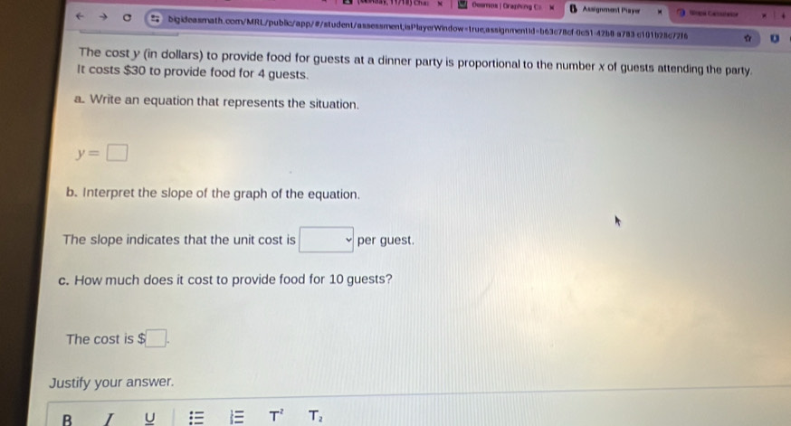 Deamos | Oraphing C Assignment Payer 
bigideasmath.com/MRL/public/app/#/student/assessment;isPlayerWindow=true.assignmentid=b63c78cf-0c51-42b8 a783 c101b28c72f6 U 
The cost y (in dollars) to provide food for guests at a dinner party is proportional to the number x of guests attending the party. 
It costs $30 to provide food for 4 guests. 
a. Write an equation that represents the situation.
y=□
b. Interpret the slope of the graph of the equation. 
The slope indicates that the unit cost is □ per guest. 
c. How much does it cost to provide food for 10 guests? 
The cost is $□. 
Justify your answer. 
B I U I T^2 T_2
