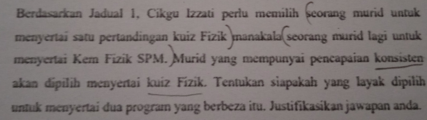 Berdasarkan Jadual 1, Cikgu Izzati perlu memilih seorang murid untuk 
menyertai satu pertandingan kuiz Fizik manakala seorang murid lagi untuk 
menyertai Kem Fizik SPM. Murid yang mempunyai pencapaian konsisten 
akan dipilih menyertai kuiz Fízik. Tentukan siapakah yang layak dipilih 
untuk menyertai dua program yang berbeza itu. Justifikasikan jawapan anda.