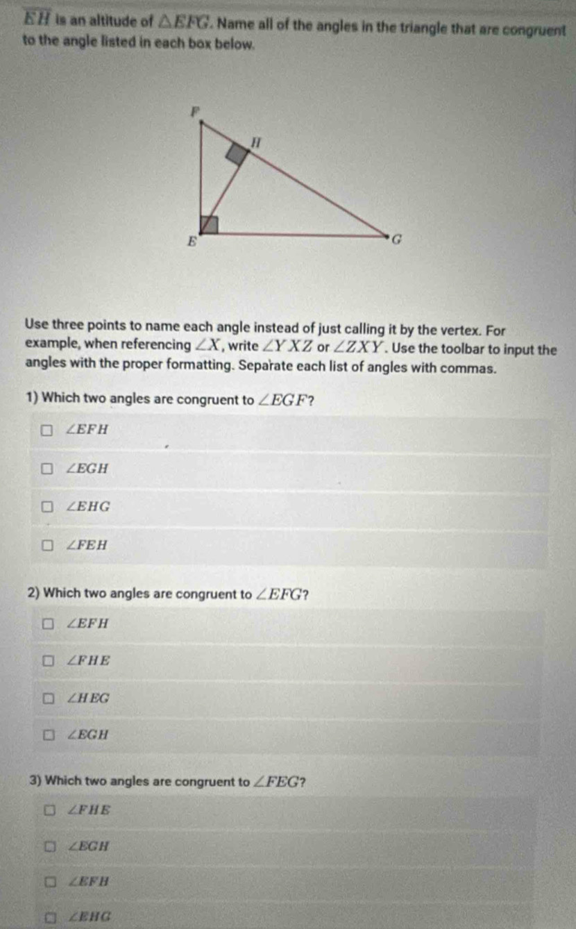 overline EH is an altitude of △ EFG. Name all of the angles in the triangle that are congruent
to the angle listed in each box below.
Use three points to name each angle instead of just calling it by the vertex. For
example, when referencing ∠ X , write ∠ YXZ or ∠ ZXY. Use the toolbar to input the
angles with the proper formatting. Separate each list of angles with commas.
1) Which two angles are congruent to ∠ EGF ?
∠ EFH
∠ EGH
∠ EHG
∠ FEH
2) Which two angles are congruent to ∠ EFG ?
∠ EFH
∠ FHE
∠ HEG
∠ EGH
3) Which two angles are congruent to ∠ FEG ?
∠ FHE
∠ EGH
∠ EFB
□ ∠ EHG