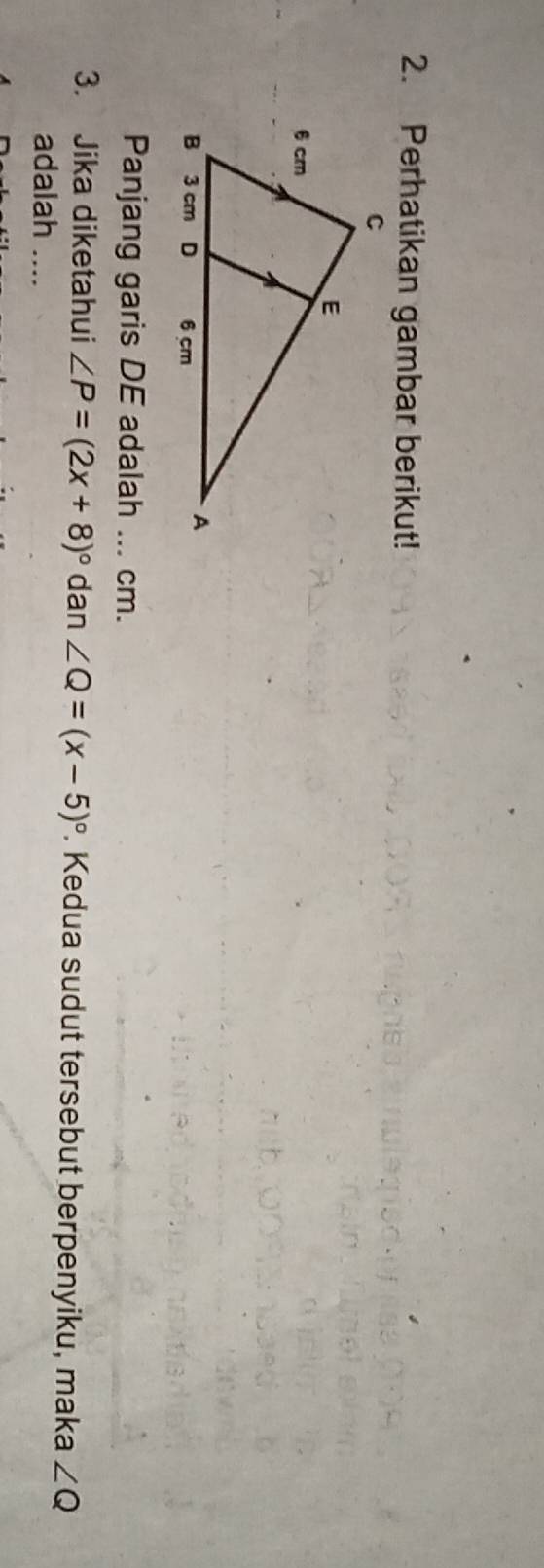 Perhatikan gambar berikut! 
Panjang garis DE adalah ... cm. 
3. Jika diketahui ∠ P=(2x+8)^circ  dan ∠ Q=(x-5)^circ . Kedua sudut tersebut berpenyiku, maka ∠ Q
adalah ....