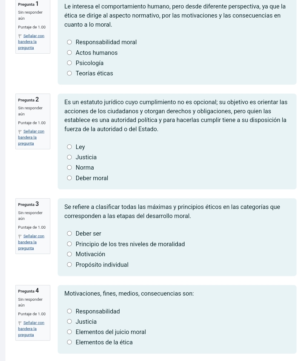 Pregunta 1 Le interesa el comportamiento humano, pero desde diferente perspectiva, ya que la
Sin responder
aún ética se dirige al aspecto normativo, por las motivaciones y las consecuencias en
Puntaje de 1.00 cuanto a lo moral.
P Señalar con
bandera la Responsabilidad moral
pregunta
Actos humanos
Psicología
Teorías éticas
Pregunta 2 Es un estatuto jurídico cuyo cumplimiento no es opcional; su objetivo es orientar las
Sin responder
aún acciones de los ciudadanos y otorgan derechos y obligaciones, pero quien las
Puntaje de 1.00 establece es una autoridad política y para hacerlas cumplir tiene a su disposición la
Señalar con fuerza de la autoridad o del Estado.
bandera la
pregunta Ley
Justicia
Norma
Deber moral
Pregunta 3 Se refiere a clasificar todas las máximas y principios éticos en las categorías que
Sin responder
aún corresponden a las etapas del desarrollo moral.
Puntaje de 1.00
Señalar con Deber ser
bandera la Principio de los tres niveles de moralidad
pregunta
Motivación
Propósito individual
Pregunta 4 Motivaciones, fines, medios, consecuencias son:
Sin responder
aún
Puntaje de 1.00 Responsabilidad
Señalar con Justicia
bandera la
pregunta
Elementos del juicio moral
Elementos de la ética