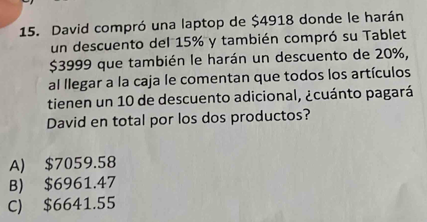 David compró una laptop de $4918 donde le harán
un descuento del 15% y también compró su Tablet
$3999 que también le harán un descuento de 20%,
al llegar a la caja le comentan que todos los artículos
tienen un 10 de descuento adicional, ¿cuánto pagará
David en total por los dos productos?
A) $7059.58
B) $6961.47
C) $6641.55