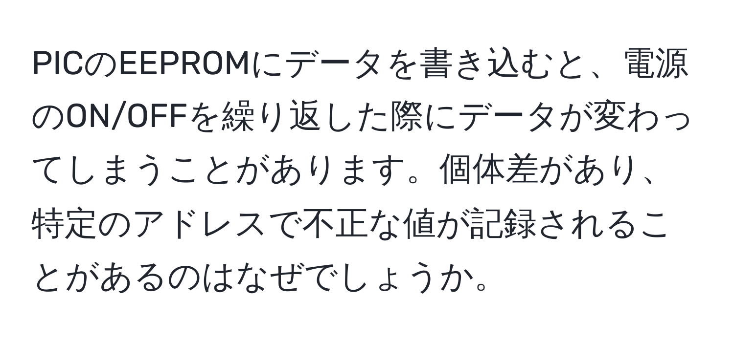 PICのEEPROMにデータを書き込むと、電源のON/OFFを繰り返した際にデータが変わってしまうことがあります。個体差があり、特定のアドレスで不正な値が記録されることがあるのはなぜでしょうか。