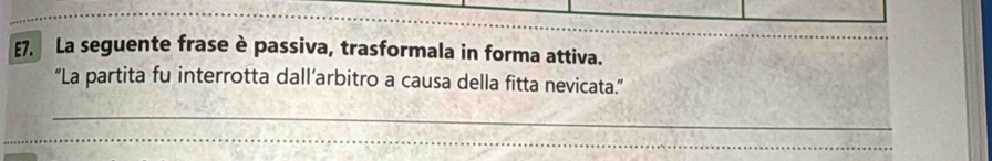 E7. La seguente frase è passiva, trasformala in forma attiva. 
“La partita fu interrotta dall’arbitro a causa della fitta nevicata.” 
_