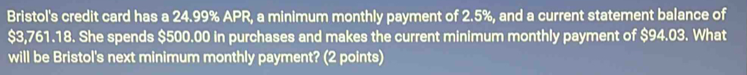 Bristol's credit card has a 24.99% APR, a minimum monthly payment of 2.5%, and a current statement balance of
$3,761.18. She spends $500.00 in purchases and makes the current minimum monthly payment of $94.03. What 
will be Bristol's next minimum monthly payment? (2 points)