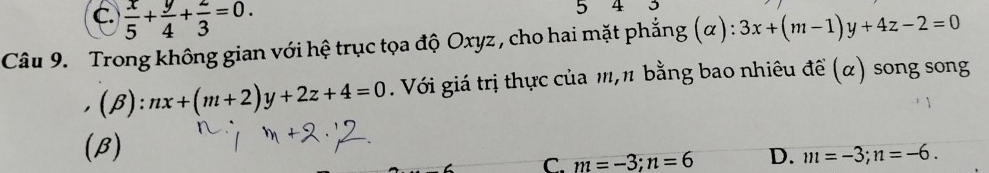 C.  x/5 + y/4 + z/3 =0. 
5 4
Câu 9. Trong không gian với hệ trục tọa độ Oxyz , cho hai mặt phẳng (α): 3x+(m-1)y+4z-2=0
(B): □  nx+(m+2)y+2z+4=0. Với giá trị thực của m, π bằng bao nhiêu đề (α) song song
(B)
C. m=-3; n=6 D. m=-3; n=-6.