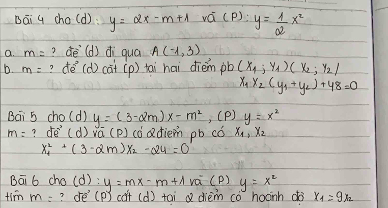 Bāi q cho(d): y=2x-m+1 vá (P): y= 1/2 x^2
a. m= ? dē(d) di quá A(-1,3)
b. m= ? dé (d)ca^-+(p) tai hai dièm pb (x_1,y_1)(x_2,y_2)
x_1x_2(y_1+y_2)+48=0
Bai 5 cho(d) y=(3-2m)x-m^2 , (P) y=x^2
m= ? de^- (d) vá (p) cóadiem pb có x_1, x_2
x^2_1+(3-2m)x_2-24=0
Bāi 6 cho(d): y=mx-m+1 vá (P) y=x^2
tim m= ? dè (p) cǎt (d) tai a dhièm co hoanh do x_1=9x_2