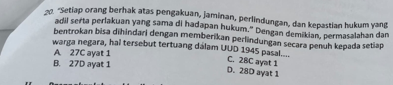 “Setiap orang berhak atas pengakuan, jaminan, perlindungan, dan kepastian hukum yang
adil serta perlakuan yang sama di hadapan hukum.” Dengan demikian, permasalahan dan
bentrokan bisa dihindari dengan memberikan perlindungan secara penuh kepada setiap
warga negara, hal tersebut tertuang dálam UUD 1945 pasal....
A. 27C ayat 1
C. 28C ayat 1
B. 27D ayat 1 D. 28D ayat 1