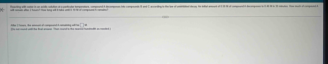 Reacting with water in an acidic solution at a particular temperature, compound A decomposes into compounds B and C according to the law of uninhibited decay. An initial amount of 0.50 M of compound A decomposes to 0.46 M in 30 minutes. How much of compound A
will remain after 2 hours? How long will it take until 0.10 M of compound A remains? 
After 2 hours, the amount of compound A remaining will be □ M
(Do not round until the final answer. Then round to the nearest hundredth as needed.)