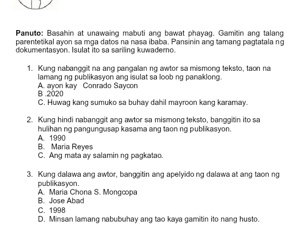 Panuto: Basahin at unawaing mabuti ang bawat phayag. Gamitin ang talang
parentetikal ayon sa mga datos na nasa ibaba. Pansinin ang tamang pagtatala ng
dokumentasyon. Isulat ito sa sariling kuwaderno.
1. Kung nabanggit na ang pangalan ng awtor sa mismong teksto, taon na
lamang ng publikasyon ang isulat sa loob ng panaklong.
A. ayon kay Conrado Saycon
B .2020
C. Huwag kang sumuko sa buhay dahil mayroon kang karamay.
2. Kung hindi nabanggit ang awtor sa mismong teksto, banggitin ito sa
hulihan ng pangungusap kasama ang taon ng publikasyon.
A. 1990
B. Maria Reyes
C. Ang mata ay salamin ng pagkatao.
3. Kung dalawa ang awtor, banggitin ang apelyido ng dalawa at ang taon ng
publikasyon.
A. Maria Chona S. Mongcopa
B. Jose Abad
C. 1998
D. Minsan lamang nabubuhay ang tao kaya gamitin ito nang husto.