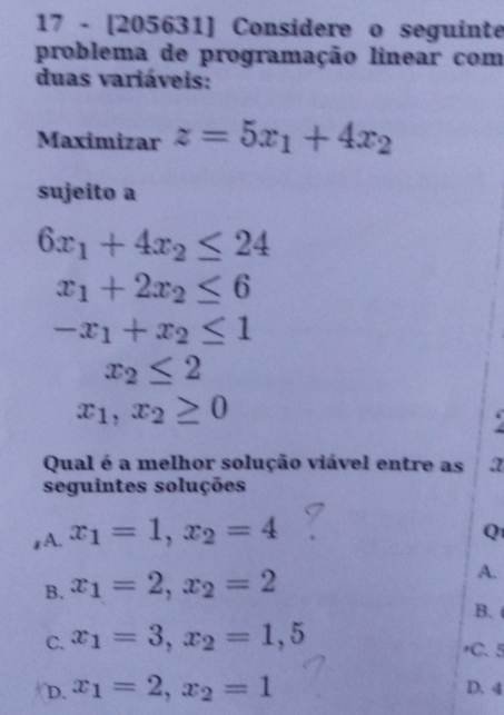 17 - [205631] Considere o seguinte
problema de programação linear com
duas variáveis:
Maximizar z=5x_1+4x_2
sujeito a
6x_1+4x_2≤ 24
x_1+2x_2≤ 6
-x_1+x_2≤ 1
x_2≤ 2
x_1,x_2≥ 0
Qual é a melhor solução viável entre as a
seguintes soluções
1A. x_1=1, x_2=4
Q
B. x_1=2, x_2=2
A.
B.
C. x_1=3, x_2=1,5
C. 5
D. x_1=2, x_2=1 D. 4