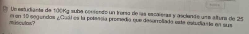 Un estudiante de 100Kg sube corriendo un tramo de las escaleras y asciende una altura de 25
m en 10 segundos ¿Cuál es la potencia promedio que desarrollado este estudiante en sus 
músculos?