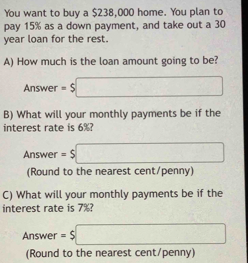 You want to buy a $238,000 home. You plan to 
pay 15% as a down payment, and take out a 30
year loan for the rest. 
A) How much is the loan amount going to be? 
Answer =$□
B) What will your monthly payments be if the 
interest rate is 6%? 
Answer =$□
(Round to the nearest cent/penny) 
C) What will your monthly payments be if the 
interest rate is 7%?
-1 nswer =$□
(Round to the nearest cent/penny)