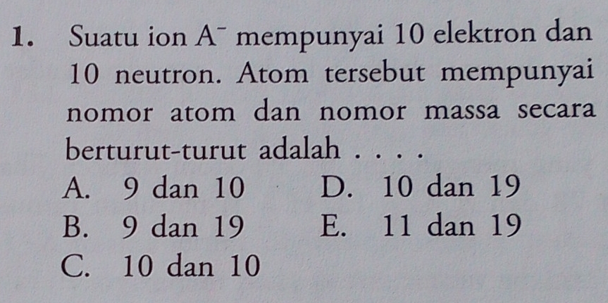 Suatu ion A¯ mempunyai 10 elektron dan
10 neutron. Atom tersebut mempunyai
nomor atom dan nomor massa secara
berturut-turut adalah . . . .
A. 9 dan 10 D. 10 dan 19
B. 9 dan 19 E. 11 dan 19
C. 10 dan 10