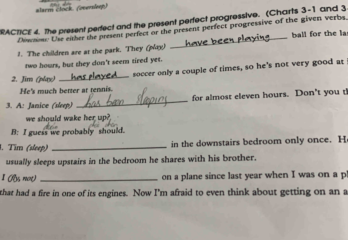 alarm clock. (oversleep) 
RACTICE 4. The present perfect and the present perfect progressive. (Charts 3-1 and 3 
Directions: Use either the present perfect or the present perfect progressive of the given verbs. 
ball for the la 
1. The children are at the park. They (play)
two hours, but they don’t seem tired yet. 
_ 
soccer only a couple of times, so he’s not very good at 
2. Jim (play) 
He’s much better at tennis. 
3. A: Janice (sleep) _for almost eleven hours. Don’t you th 
we should wake her up? 
B: I guess we probably should. 
4. Tim (sleep) _in the downstairs bedroom only once. H 
usually sleeps upstairs in the bedroom he shares with his brother. 
I (fly, not) _on a plane since last year when I was on a p 
that had a fire in one of its engines. Now I’m afraid to even think about getting on an a