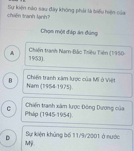 Sự kiện nào sau đây không phải là biểu hiện của
chiến tranh lạnh?
Chọn một đáp án đúng
A Chiến tranh Nam-Bắc Triều Tiên (1950-
1953).
B Chiến tranh xâm lược của Mĩ ở Việt
Nam (1954-1975).
C Chiến tranh xâm lược Đông Dương của
Pháp (1945-1954).
D Sự kiện khủng bố 11/9/2001 ở nước
Mỹ.