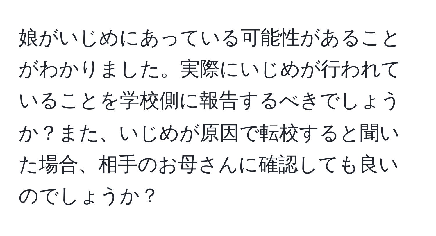 娘がいじめにあっている可能性があることがわかりました。実際にいじめが行われていることを学校側に報告するべきでしょうか？また、いじめが原因で転校すると聞いた場合、相手のお母さんに確認しても良いのでしょうか？