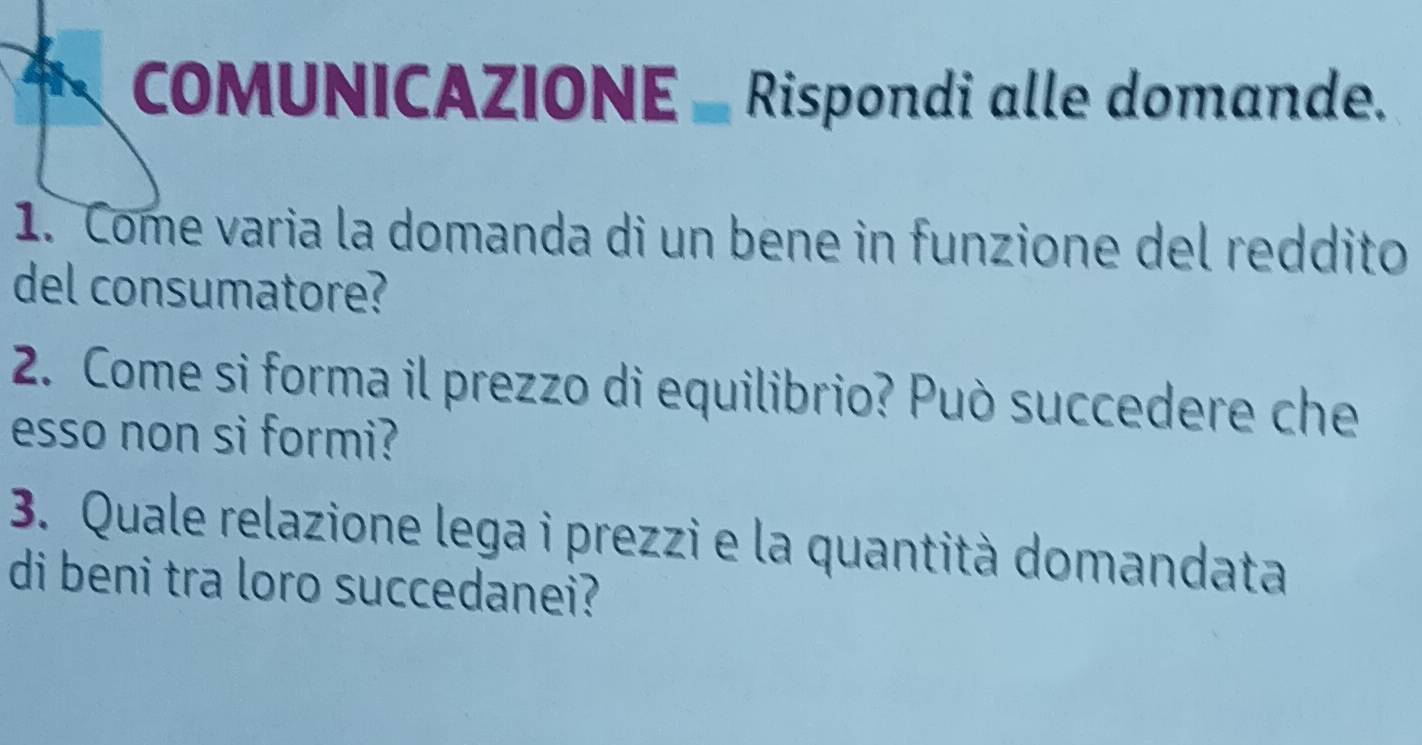 COMUNICAZIONE _ Rispondi alle domande. 
1. Come varia la domanda di un bene in funzione del reddito 
del consumatore? 
2. Come si forma il prezzo di equilibrio? Può succedere che 
esso non si formi? 
3. Quale relazione lega i prezzi e la quantità domandata 
di beni tra loro succedanei?