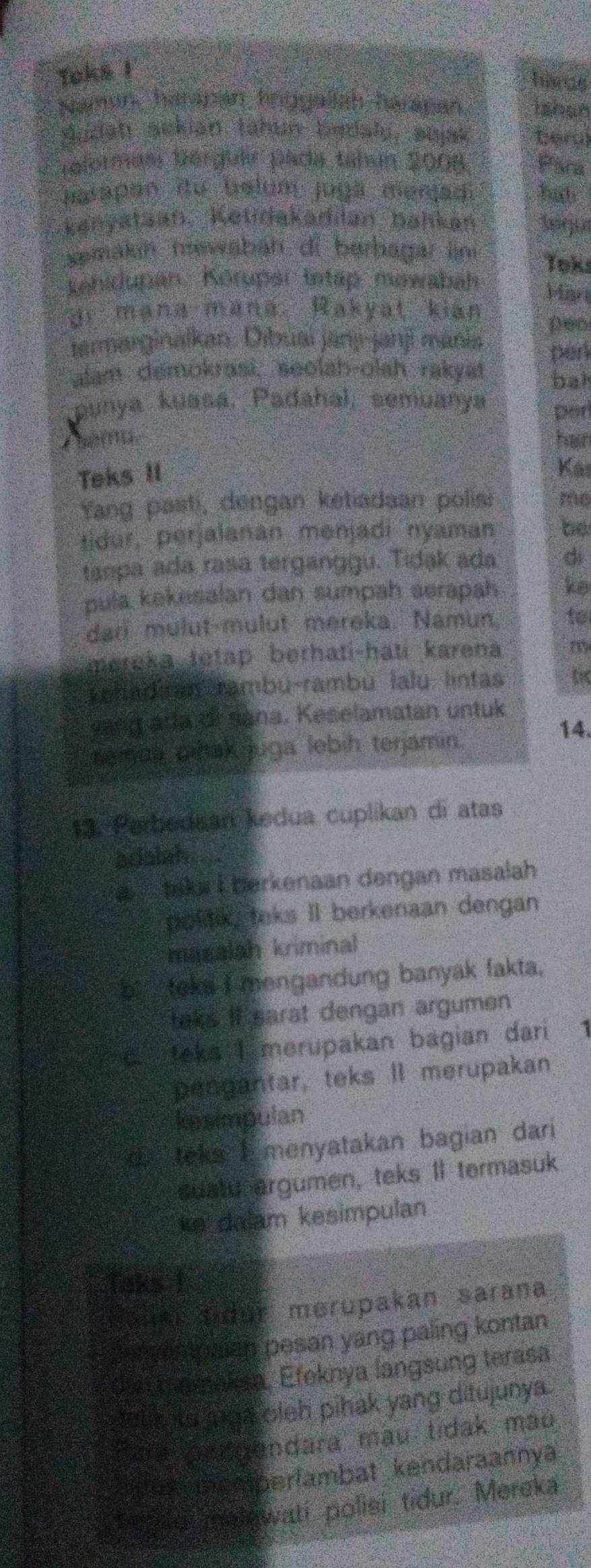 Toks !
herus
Naman, haripan hngyallah harapan. ishan
Sudan ackian tahun bedaly, sujak beral
Gelormasr Bérguir pada tabín 2008 Para
matapan itu belum juga menjadi hat
kenyataan. Ketidakadilan bahkan soqu
semakin hewabáh di berbagar ln Toks
kehidupan. Körupar Istap mewabah Mar
di mana mana. Rakyat kián peo
tarmarginalkan. Dibuai janj-janj manis pen
alam demokrasi, seolah-olah rakyat bat
punya kuasa, Padahal, semuanya per
Chem han
Teks II
Kas
Yang pasti, dengan ketiadaan polisi me
tidur, perjalanan mēnjadi nyaman be
tanpa ada rasa terganggu. Tidak ada dì
pula kekesalan dan sumpah serapah ke
dar mulut-mulut mereka. Namun, to
mereka tetap berhati-hati karena m
Leladiran rambu-rambu lalu lintas t
yang arta di sana. Keselamatan untuk
semua pihak juga lebih terjamin.
14.
13. Parbedaan kedua cuplikan di atas
adalah
tika i berkenaan dengan masalah 
politik, teks II berkenaan dengan
masalsh kriminal
b： teks I mengandung banyak fakta.
taks it earat dengan argumen
d teka I merupakan bagian dari 1
pengantar, teks II merupakan
kesimpulan
d. teks I menyatakan bagian dari
suatu argumen, teks 1I termasuk
ke dalam kesimpulan
Taks L
Kaus t der merupakan sarana
yampaian pesan yang paling kontan
da t amakes. Efeknya langsung terasa
teux its aga cleb pihak yang ditujunya.
Para candendara mau tidak mau
mux memperlambat kendaraannya
fesle melewati polisi tidur. Mereka