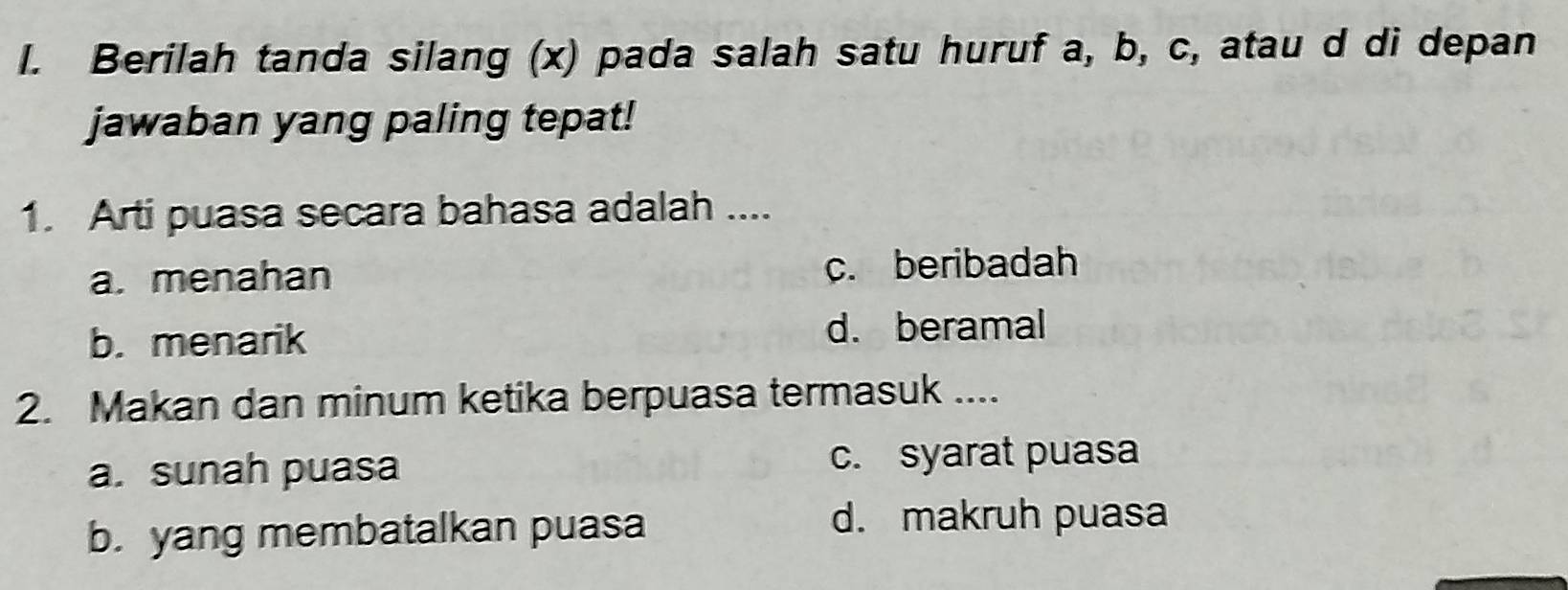 Berilah tanda silang (x) pada salah satu huruf a, b, c, atau d di depan
jawaban yang paling tepat!
1. Arti puasa secara bahasa adalah ....
a. menahan c. beribadah
b. menarik d. beramal
2. Makan dan minum ketika berpuasa termasuk ....
a. sunah puasa c. syarat puasa
b. yang membatalkan puasa
d. makruh puasa