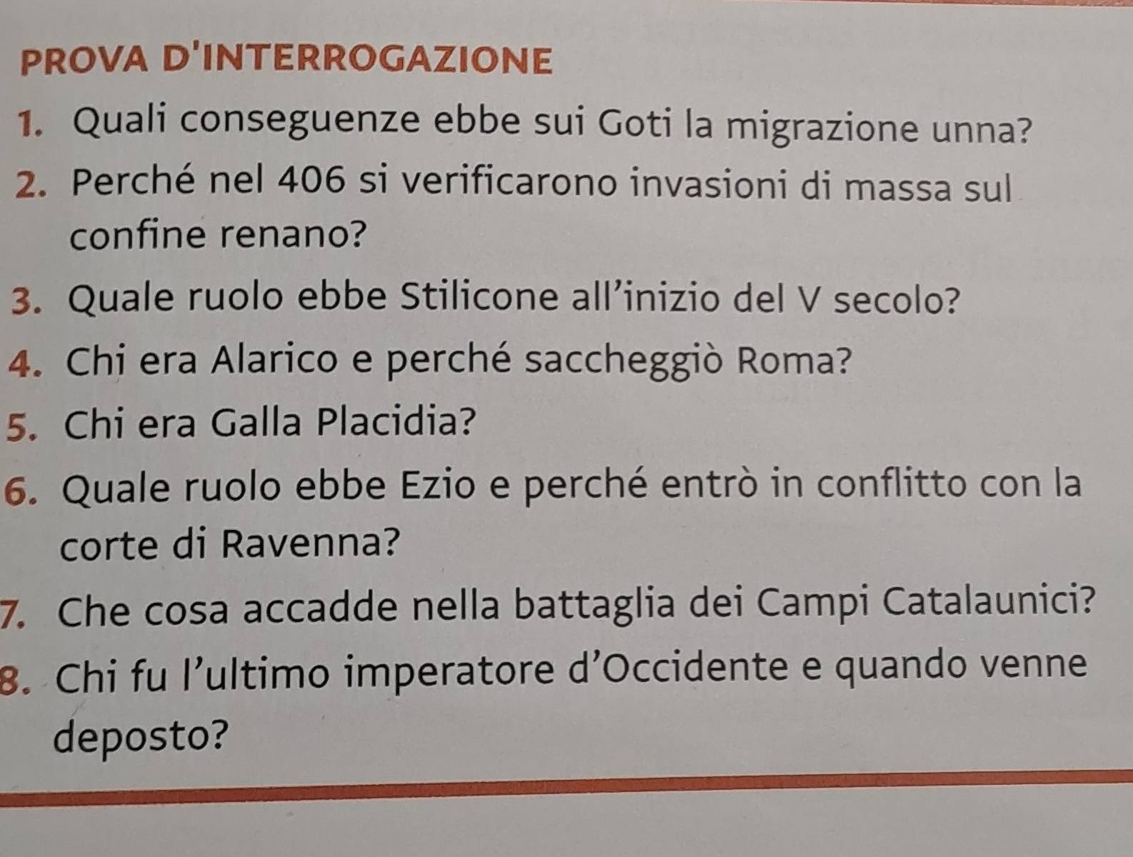 PROVA D'INTERROGAZIONE 
1. Quali conseguenze ebbe sui Goti la migrazione unna? 
2. Perché nel 406 si verificarono invasioni di massa sul 
confine renano? 
3. Quale ruolo ebbe Stilicone all’inizio del V secolo? 
4. Chi era Alarico e perché saccheggiò Roma? 
5. Chi era Galla Placidia? 
6. Quale ruolo ebbe Ezio e perché entrò in conflitto con la 
corte di Ravenna? 
7. Che cosa accadde nella battaglia dei Campi Catalaunici? 
B. Chi fu l’ultimo imperatore d’Occidente e quando venne 
deposto?