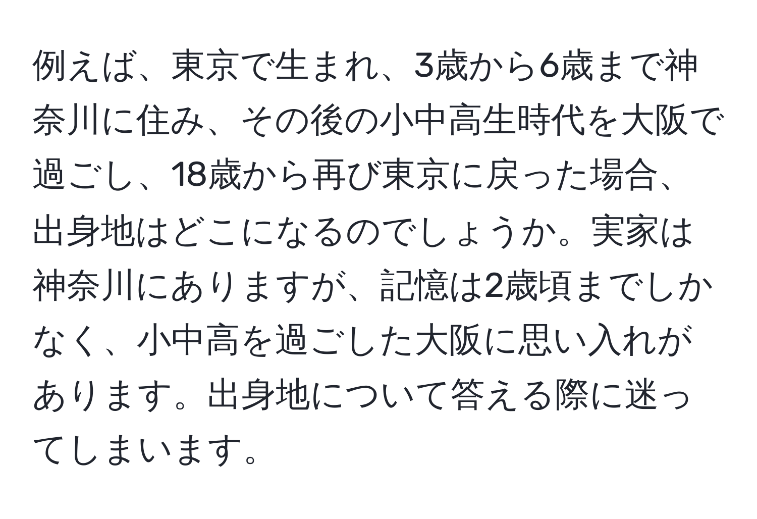 例えば、東京で生まれ、3歳から6歳まで神奈川に住み、その後の小中高生時代を大阪で過ごし、18歳から再び東京に戻った場合、出身地はどこになるのでしょうか。実家は神奈川にありますが、記憶は2歳頃までしかなく、小中高を過ごした大阪に思い入れがあります。出身地について答える際に迷ってしまいます。