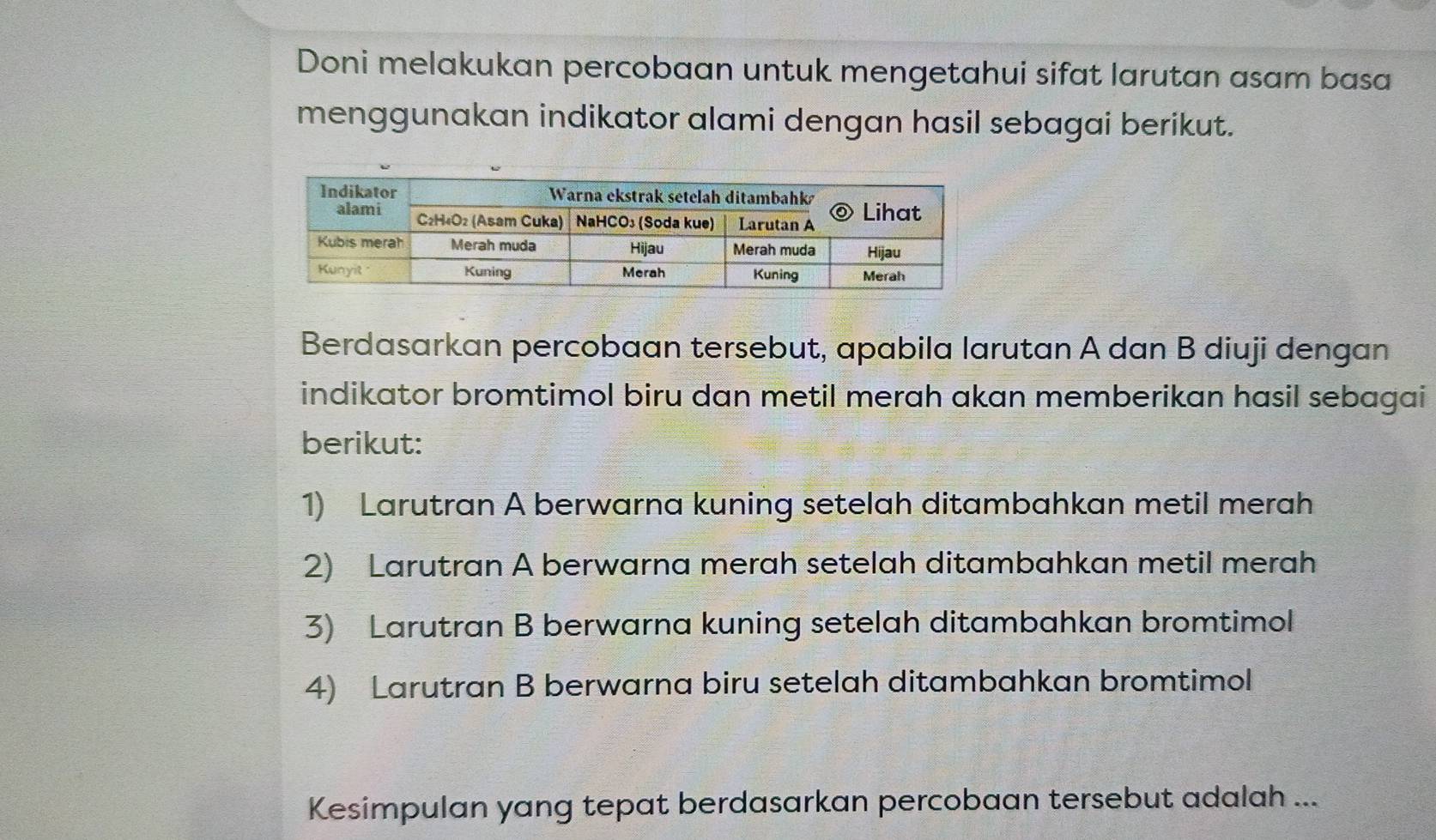 Doni melakukan percobaan untuk mengetahui sifat larutan asam basa
menggunakan indikator alami dengan hasil sebagai berikut.
Berdasarkan percobaan tersebut, apabila larutan A dan B diuji dengan
indikator bromtimol biru dan metil merah akan memberikan hasil sebagai
berikut:
1) Larutran A berwarna kuning setelah ditambahkan metil merah
2) Larutran A berwarna merah setelah ditambahkan metil merah
3) Larutran B berwarna kuning setelah ditambahkan bromtimol
4) Larutran B berwarna biru setelah ditambahkan bromtimol
Kesimpulan yang tepat berdasarkan percobaan tersebut adalah ...