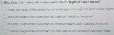 How does the interval of increase relate to the flight of Kara’s rocket?
It tells the height of the rocket from its° initial start until it reaches it minimium height.
It tell the height of the rocket from its' maximum height to the ground.
It tell the height of the rocket from its" minimum height until it reaches tie ground.
It tell the height of the rocket from its' initial start until it reaches it maximum height.