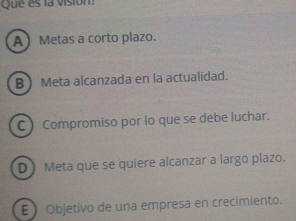 Que es la visión:
A Metas a corto plazo.
B Meta alcanzada en la actualidad.
C Compromiso por lo que se debe luchar.
D Meta que se quiere alcanzar a largo plazo.
E Objetivo de una empresa en crecimiento.