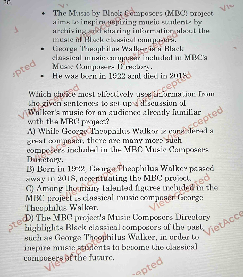 The Music by Black Composers (MBC) project
aims to inspire aspiring music students by
archiving and sharing information about the
music of Black classical composers.
George Theophilus Walker is a Black
classical music composer included in MBC's
pted Music Composers Directory.
He was born in 1922 and died in 2018.
Which choice most effectively uses information from
the given sentences to set up a discussion of
Walker's music for an audience already familiar
with the MBC project?
A) While George Theophilus Walker is considered a
great composer, there are many more such
composers included in the MBC Music Composers
Directory.
B) Born in 1922, George Theophilus Walker passed
away in 2018, accentuating the MBC project.
C) Among the many talented figures included in the
MBC project is classical music composer George
Theophilus Walker.
D) The MBC project's Music Composers Directory AC
highlights Black classical composers of the past, et
such as George Theophilus Walker, in order to
inspire music students to become the classical
composers of the future.