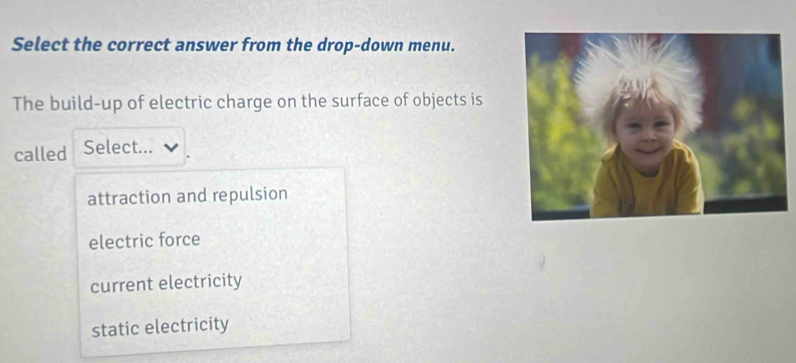 Select the correct answer from the drop-down menu.
The build-up of electric charge on the surface of objects is
called Select...
attraction and repulsion
electric force
current electricity
static electricity