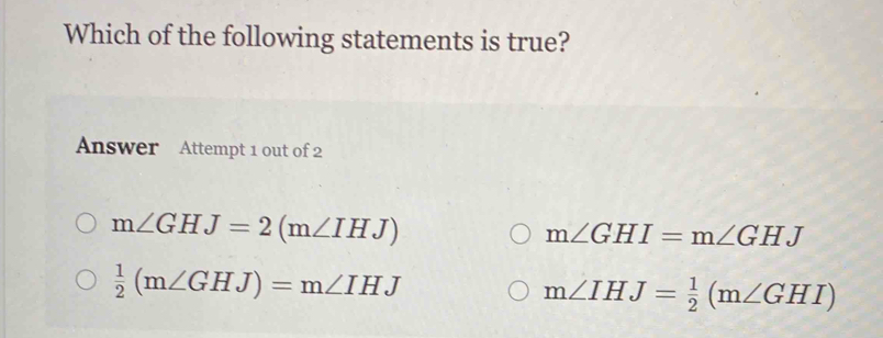 Which of the following statements is true?
Answer Attempt 1 out of 2
m∠ GHJ=2(m∠ IHJ)
m∠ GHI=m∠ GHJ
 1/2 (m∠ GHJ)=m∠ IHJ
m∠ IHJ= 1/2 (m∠ GHI)