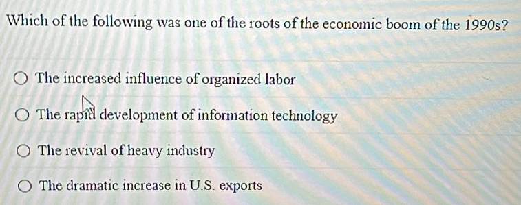 Which of the following was one of the roots of the economic boom of the 1990s?
The increased influence of organized labor
The rapiel development of information technology
The revival of heavy industry
The dramatic increase in U.S. exports