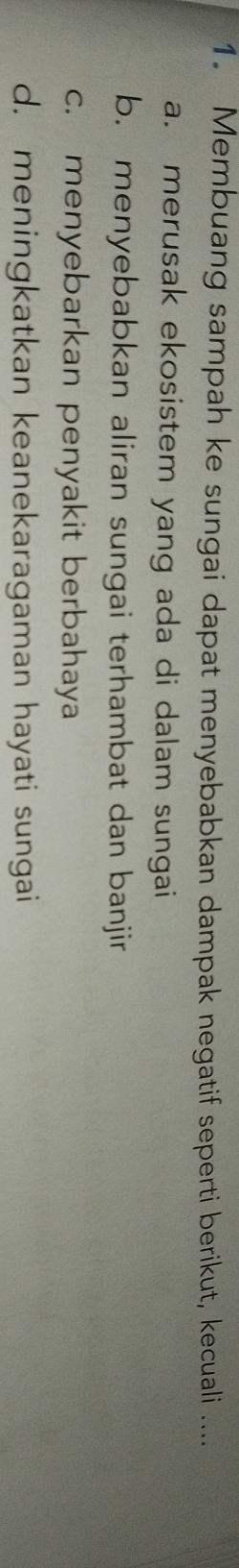Membuang sampah ke sungai dapat menyebabkan dampak negatif seperti berikut, kecuali ....
a. merusak ekosistem yang ada di dalam sungai
b. menyebabkan aliran sungai terhambat dan banjir
c. menyebarkan penyakit berbahaya
d. meningkatkan keanekaragaman hayati sungai