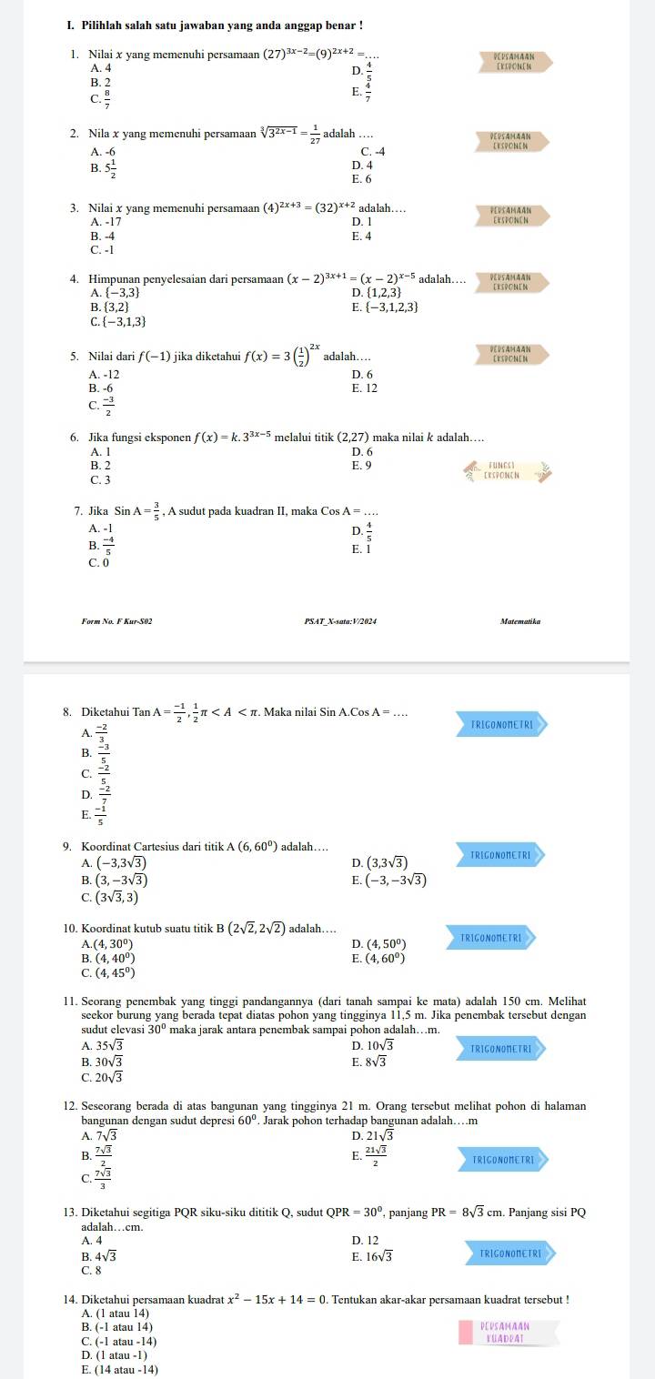 Pilihlah salah satu jawaban yang anda anggap benar !
1. Nilai x yang memenuhi persamaan (27)^3x-2=(9)^2x+2= DUsamaAN
A. 4
B. 2 beginarrayr ). 4/5  - 4/7  hline endarray [ K I  O M [ M
. 8/7 
2. Nila x yang memenuhi persamaan sqrt[3](3^(2x-1))= 1/27  adalah ..
A. 5 1/2 
C. -4
B.
D. 4
E. 6
3. Nilai x yang memenuhi persamaan (4)^2x+3=(32)^x+2adalah PEUSAMAAN
A. -17 D. 1 Exsponen
B. -4 E. 4
C. -1
4. Himpunan penyelesaian dari persamaan (x-2)^3x+1=(x-2)^x-5 adalah.. DEUSAMAAN
A.  -3,3  1,2,3
D.
B.  3,2 E.  -3,1,2,3
C.  -3,1,3
5. Nilai dar f(-1). jika diketahui f(x)=3( 1/2 )^2x adalah…
DEUSAMAAN
A.-12 D. 6
B -6
E. 12
C  (-3)/2 
6. Jika fungsi eksponer f(x)=k.3^(3x-5) melalui titik (2,27) maka nilai & adalah....
A. 1 D. 6
B. 2 E. 9 funcst
C. 3
ERSPONEN
7. Jika Sin A= 3/5  , A sudut pada kuadran II, maka Cos A = …
A. frac beginarrayr -1 -4endarray 5
D
B.
E. 1
C
Form No. F Kur-S02 PSAT_X-sata:V/2024 Matematika
8. Diketahui Tan A= (-1)/2 , 1/2 π . Maka nilai Sin A.Cos . A=
TRIGONONETRI
A.
B.
C.
E. beginarrayr  (-2)/x  frac frac -2xfrac 5x (-2x)/x   (-2)/x endarray
D.
9. Koordinat Cartesius dari titik A(6,60°) adalah….. TRIGONOMETRI
D.
A. (-3,3sqrt(3)) (3,3sqrt(3))
B. (3,-3sqrt(3)) (-3,-3sqrt(3))
E.
C. (3sqrt(3),3)
10. Koordinat kutub suatu titik B(2sqrt(2),2sqrt(2)) adalah TRIGONONETRI
A.(4,30°)
D. (4,50°)
B. (4,40°) E. (4,60°)
C. (4,45°)
11. Seorang penembak yang tinggi pandangannya (dari tanah sampai ke mata) adalah 150 cm. Melihat
seekor burung yang berada tepat diatas pohon yang tingginya 11,5 m. Jika penembak tersebut dengan
sudut elevasi 30° maka jarak antara penembak sampai pohon adalah…m
A. 35sqrt(3) D. 10sqrt(3) TRIGONOMETRI
B. 30sqrt(3)
C. 20sqrt(3) E. 8sqrt(3)
12. Sescorang berada di atas bangunan yang tingginya 21 m. Orang tersebut melihat pohon di halaman
bangunan dengan sudut depresi 60°. Jarak pohon terhadap bangunan adalah….m
A. 7sqrt(3) D 21sqrt(3)
B.
C. frac  7sqrt(3)/2  7sqrt(3)/3 endarray
E.  21sqrt(3)/2 
13. Diketahui segitiga PQR siku-siku dititik Q, sudut QPR=30° panjang PR=8sqrt(3)cm Panjang sisi PQ
adalah…cm.
A. 4
B. 4sqrt(3) E. D. 12
16sqrt(3)
C. 8
14. Diketahui persamaan kuadrat x^2-15x+14=0 Tentukan akar-akar persamaan kuadrat tersebut !
A. (1 atau 14)
B. (-1 a au14) DevsAmAAN
C. (-1 a au-14) KÜADEAT
D. (1 ata u-1)
E. (14 a tau-14)