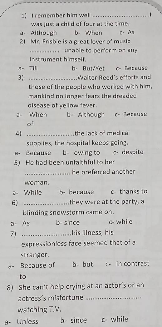 remember him well _.1
was just a child of four at the time.
a- Although b- When c- As
2) Mr. Frisbie is a great lover of music
_unable to perform on any
instrument himself.
a- Till b- But/Yet c- Because
3) _Walter Reed’s efforts and
those of the people who worked with him,
mankind no longer fears the dreaded
disease of yellow fever.
a- When b- Although c- Because
of
4) _the lack of medical
supplies, the hospital keeps going.
a- Because b- owing to c - despite
5) He had been unfaithful to her
_he preferred another
woman.
a- While b- because c- thanks to
6) _they were at the party, a
blinding snowstorm came on.
a- As b- since c- while
7) _his illness, his
expressionless face seemed that of a
stranger.
a- Because of b- but c- in contrast
to
8) She can’t help crying at an actor’s or an
actress’s misfortune_
watching T.V.
a- Unless b- since c- while