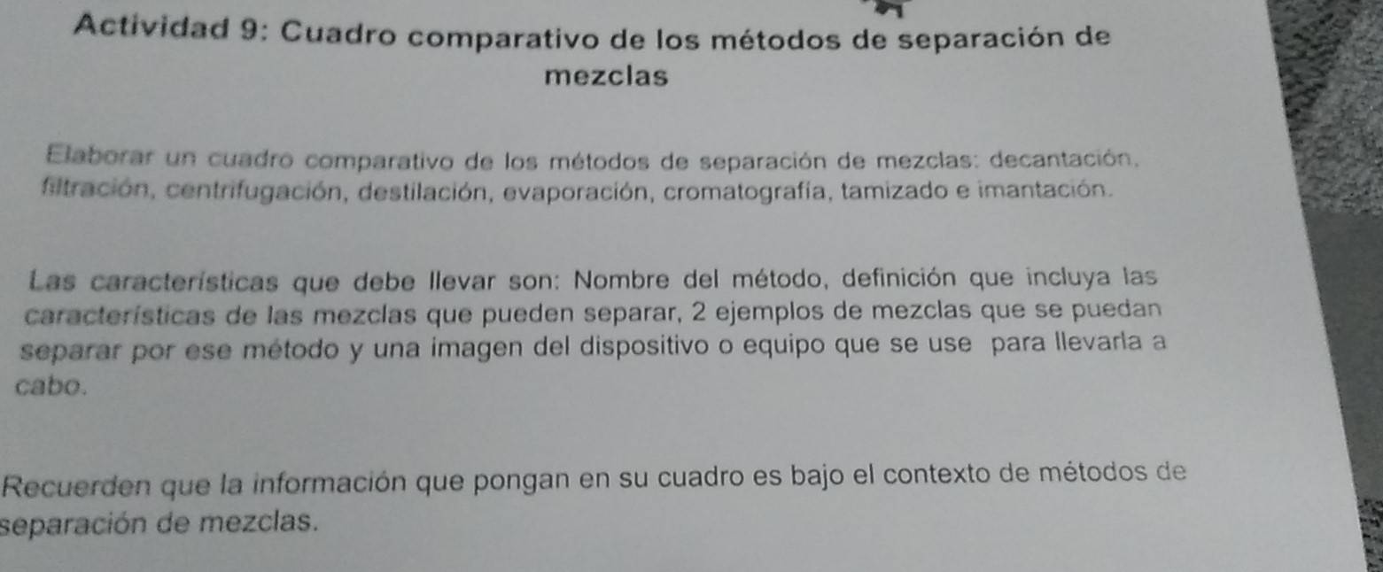 Actividad 9: Cuadro comparativo de los métodos de separación de 
mezclas 
Elaborar un cuadro comparativo de los métodos de separación de mezclas: decantación. 
filtración, centrifugación, destilación, evaporación, cromatografía, tamizado e imantación. 
Las características que debe llevar son: Nombre del método, definición que incluya las 
características de las mezclas que pueden separar, 2 ejemplos de mezclas que se puedan 
separar por ese método y una imagen del dispositivo o equipo que se use para llevarla a 
cabo. 
Recuerden que la información que pongan en su cuadro es bajo el contexto de métodos de 
separación de mezclas.