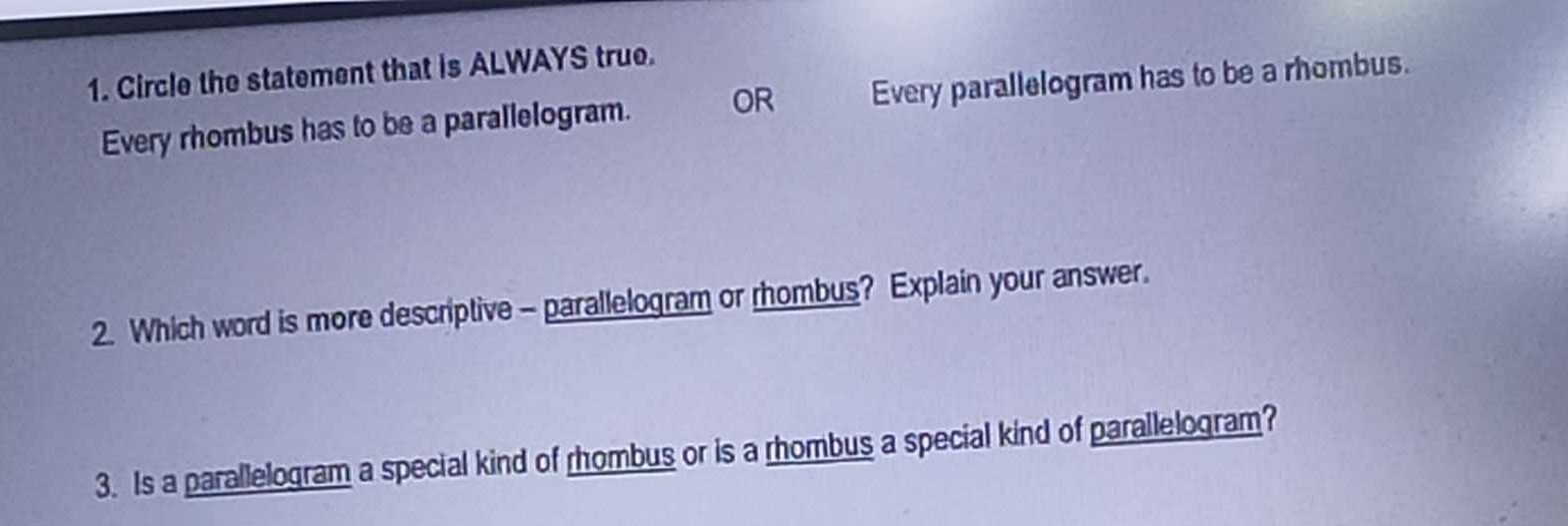 Circle the statement that is ALWAYS true.
Every rhombus has to be a parallelogram. OR Every parallelogram has to be a rhombus.
2. Which word is more descriptive - parallelogram or rhombus? Explain your answer.
3. Is a parallelogram a special kind of rhombus or is a rhombus a special kind of parallelogram?