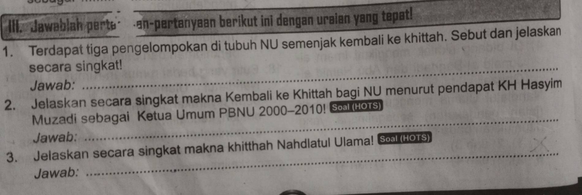 Jawablah perte’ an-pertanyean berikut ini dengan ursian yang tepat! 
1. Terdapat tiga pengelompokan di tubuh NU semenjak kembali ke khittah. Sebut dan jelaskan 
secara singkat! 
Jawab: 
2. Jelaskan secara singkat makna Kembali ke Khittah bagi NU menurut pendapat KH Hasyim 
_ 
Muzadi sebagai Ketua Umum PBNU 2000-2010! Sa (HoTS) 
Jawab: 
_ 
3. Jelaskan secara singkat makna khitthah Nahdlatul Ulama! Soal (Hors) 
Jawab: